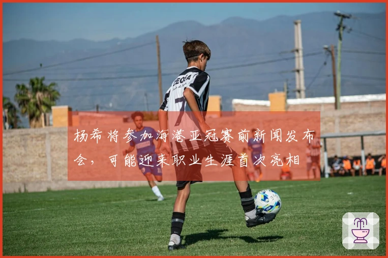 杨希将参加海港亚冠赛前新闻发布会，可能迎来职业生涯首次亮相