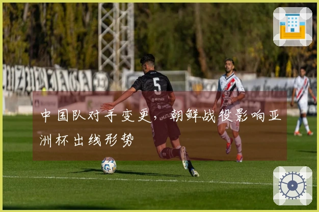 中国队对手变更，朝鲜战役影响亚洲杯出线形势