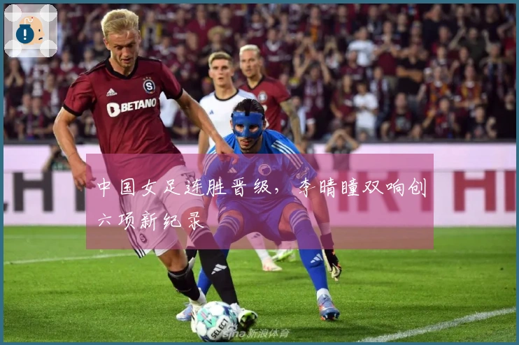 中国女足连胜晋级，李晴瞳双响创六项新纪录
