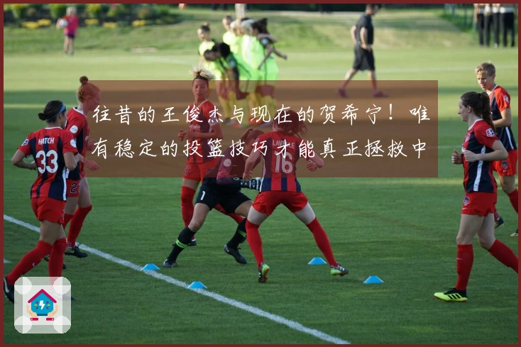 往昔的王俊杰与现在的贺希宁！唯有稳定的投篮技巧才能真正拯救中国男篮