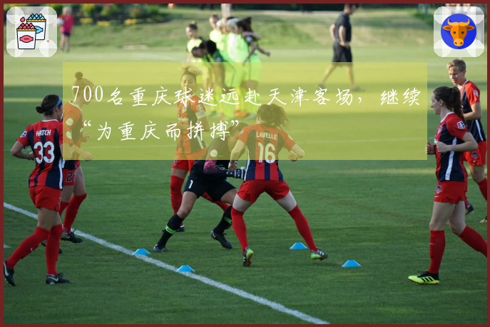 700名重庆球迷远赴天津客场，继续“为重庆而拼搏”