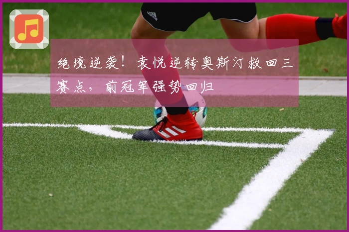 绝境逆袭！袁悦逆转奥斯汀救回三赛点，前冠军强势回归