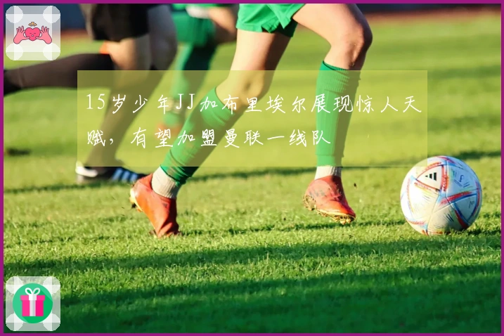 15岁少年JJ加布里埃尔展现惊人天赋，有望加盟曼联一线队