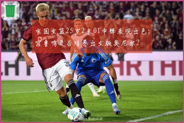 中国女篮25岁2米01中锋表现出色：宫鲁鸣是否培养出女版奥尼尔？