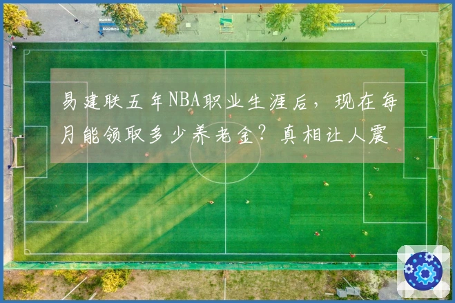 易建联五年NBA职业生涯后，现在每月能领取多少养老金？真相让人震惊！