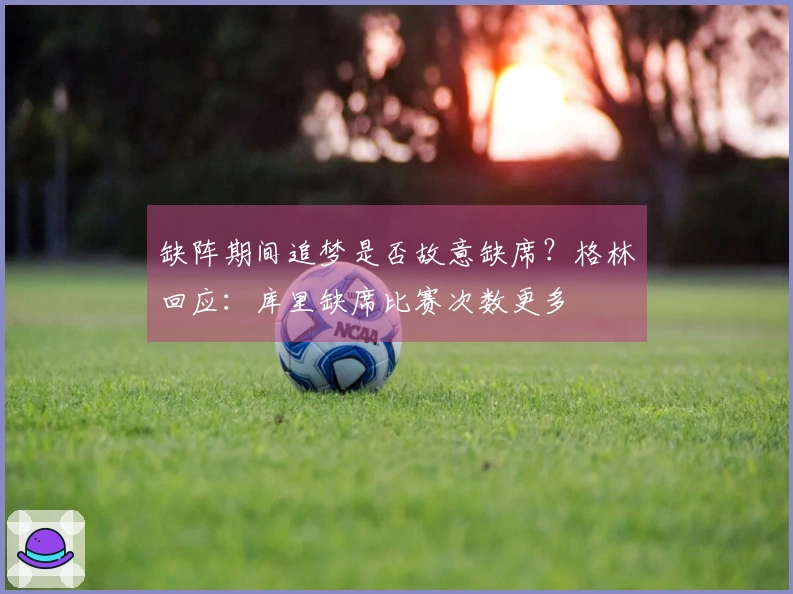 缺阵期间追梦是否故意缺席？格林回应：库里缺席比赛次数更多