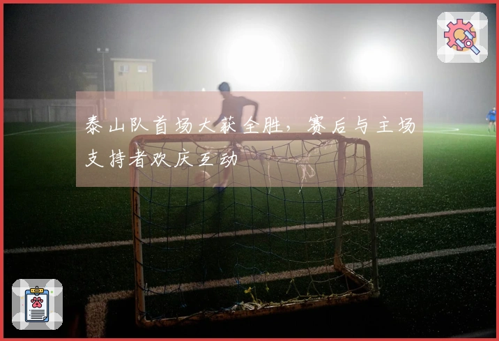 泰山队首场大获全胜，赛后与主场支持者欢庆互动