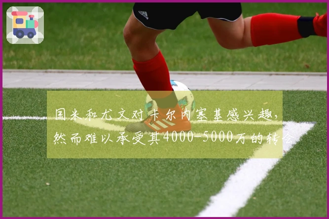 国米和尤文对卡尔内塞基感兴趣，然而难以承受其4000-5000万的转会费