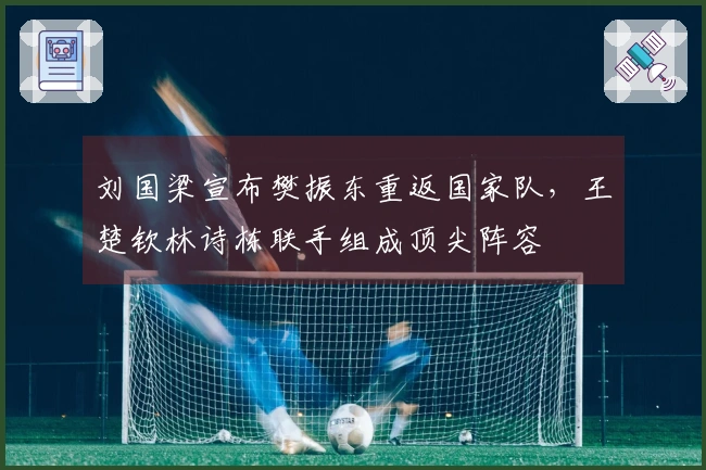 刘国梁宣布樊振东重返国家队，王楚钦林诗栋联手组成顶尖阵容