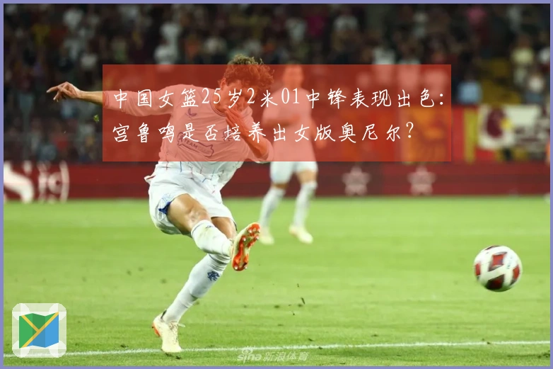 中国女篮25岁2米01中锋表现出色：宫鲁鸣是否培养出女版奥尼尔？