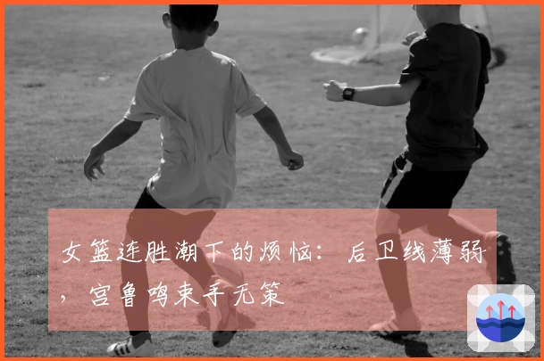女篮连胜潮下的烦恼：后卫线薄弱，宫鲁鸣束手无策