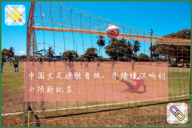 中国女足连胜晋级，李晴瞳双响创六项新纪录