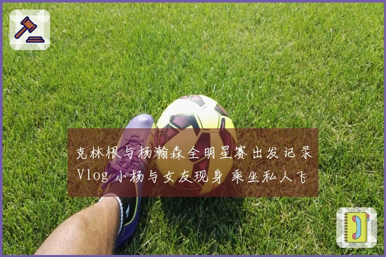 克林根与杨瀚森全明星赛出发记录 Vlog 小杨与女友现身 乘坐私人飞机