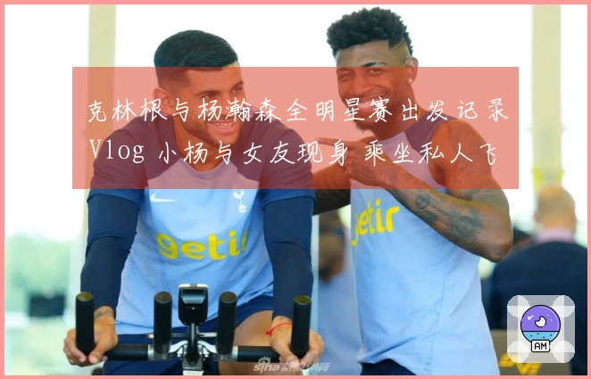 克林根与杨瀚森全明星赛出发记录 Vlog 小杨与女友现身 乘坐私人飞机